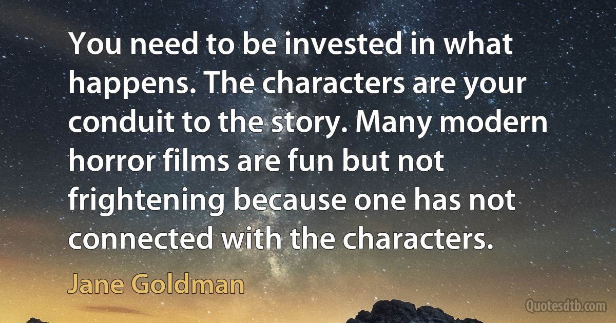 You need to be invested in what happens. The characters are your conduit to the story. Many modern horror films are fun but not frightening because one has not connected with the characters. (Jane Goldman)