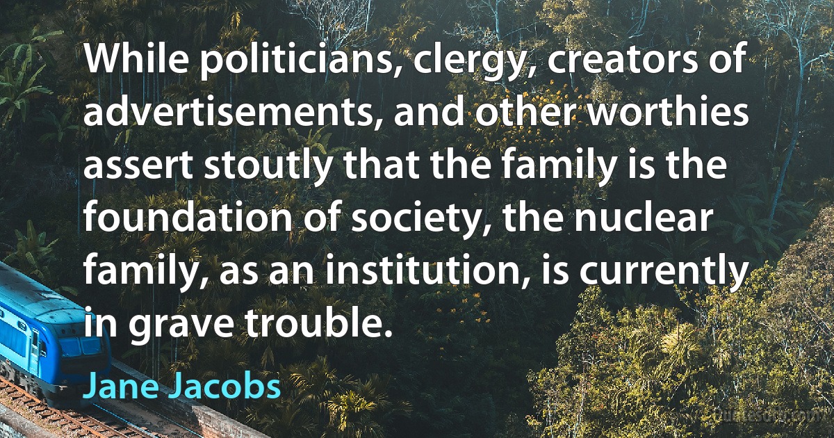 While politicians, clergy, creators of advertisements, and other worthies assert stoutly that the family is the foundation of society, the nuclear family, as an institution, is currently in grave trouble. (Jane Jacobs)