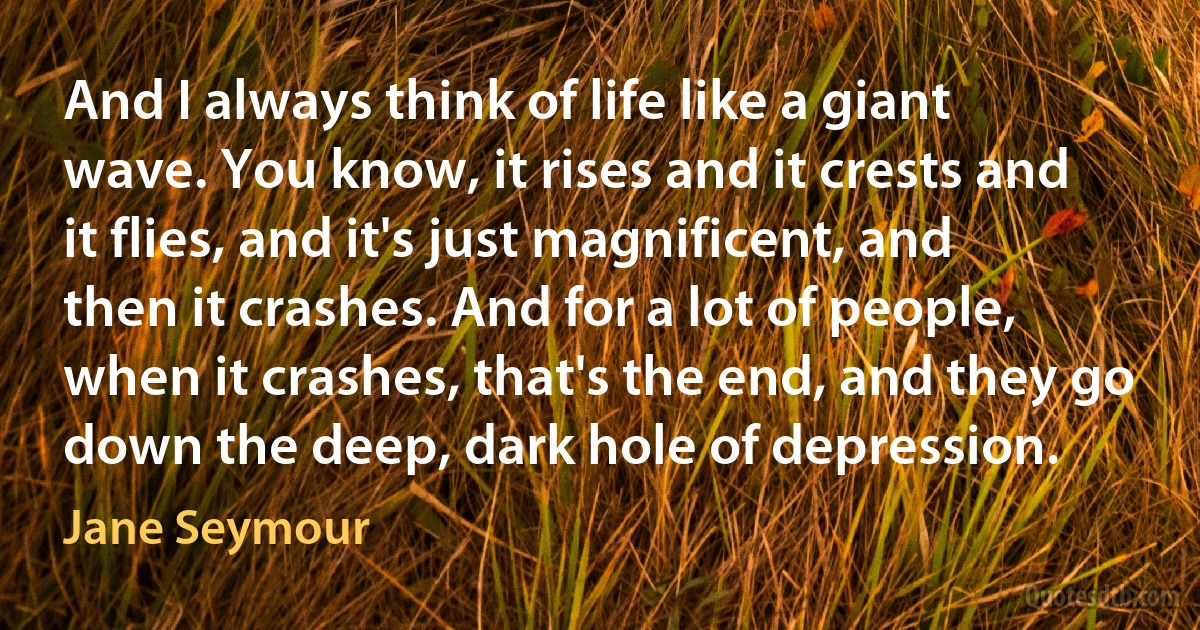 And I always think of life like a giant wave. You know, it rises and it crests and it flies, and it's just magnificent, and then it crashes. And for a lot of people, when it crashes, that's the end, and they go down the deep, dark hole of depression. (Jane Seymour)