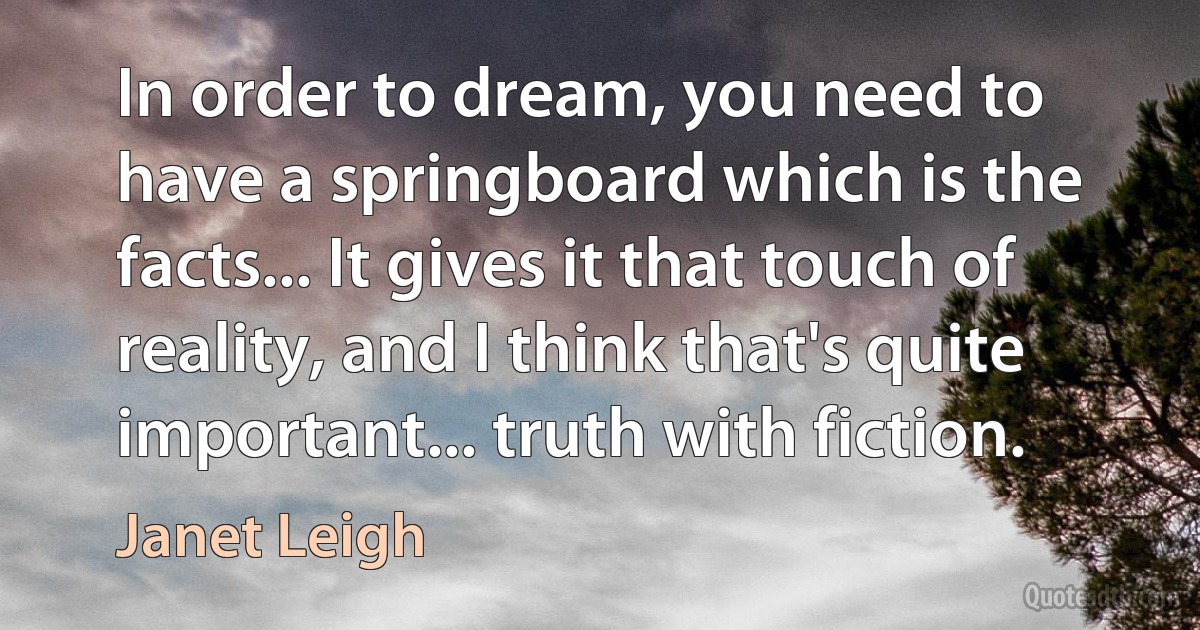 In order to dream, you need to have a springboard which is the facts... It gives it that touch of reality, and I think that's quite important... truth with fiction. (Janet Leigh)