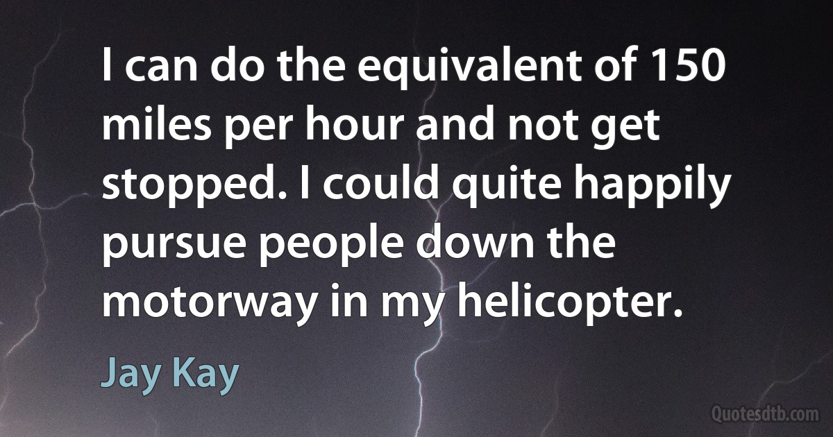 I can do the equivalent of 150 miles per hour and not get stopped. I could quite happily pursue people down the motorway in my helicopter. (Jay Kay)