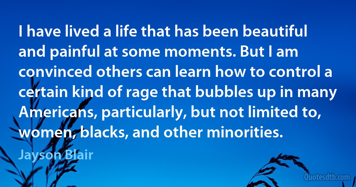 I have lived a life that has been beautiful and painful at some moments. But I am convinced others can learn how to control a certain kind of rage that bubbles up in many Americans, particularly, but not limited to, women, blacks, and other minorities. (Jayson Blair)