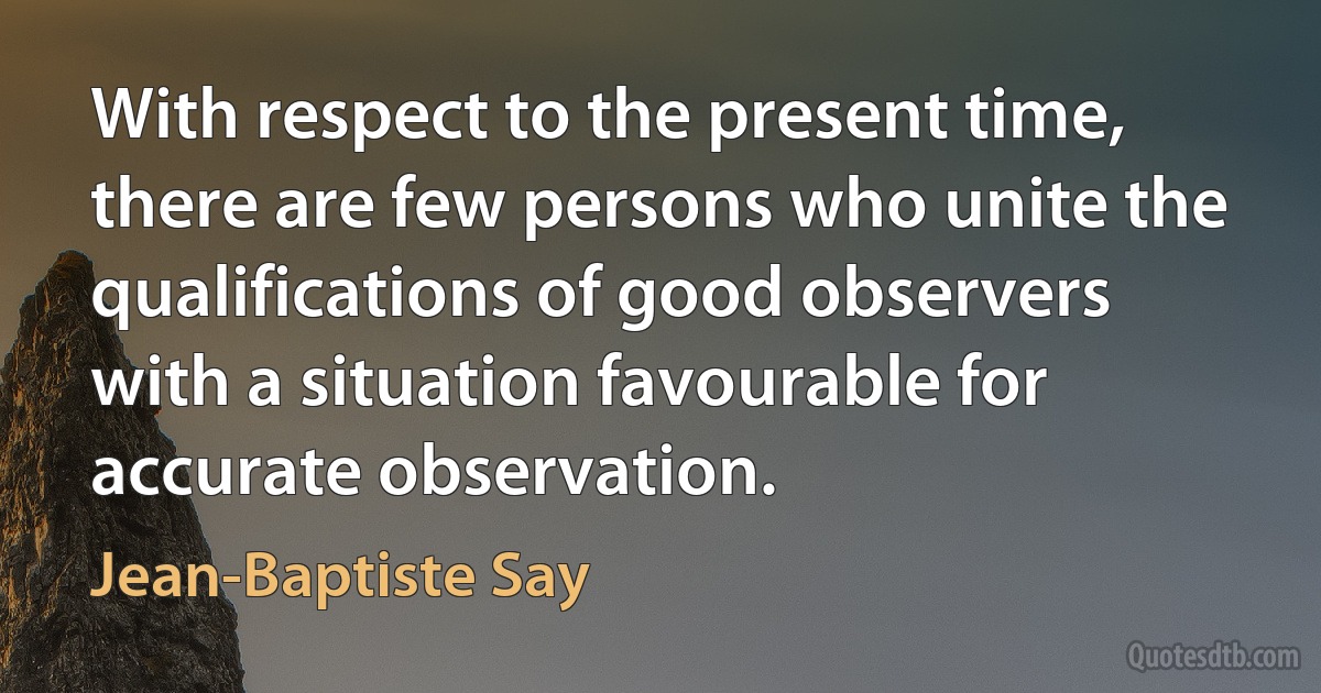 With respect to the present time, there are few persons who unite the qualifications of good observers with a situation favourable for accurate observation. (Jean-Baptiste Say)