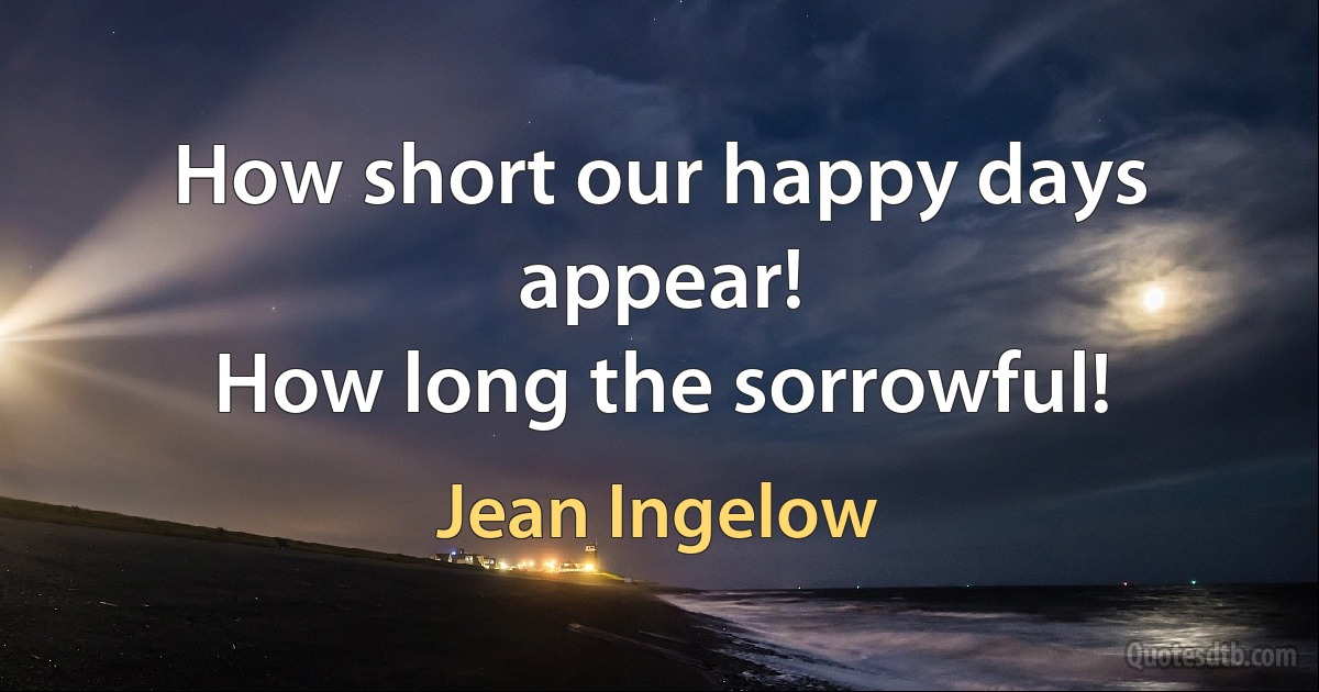 How short our happy days appear!
How long the sorrowful! (Jean Ingelow)