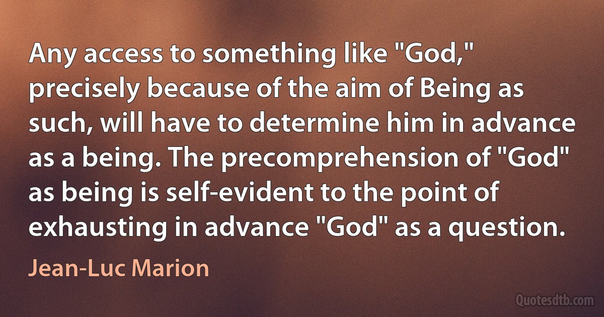 Any access to something like "God," precisely because of the aim of Being as such, will have to determine him in advance as a being. The precomprehension of "God" as being is self-evident to the point of exhausting in advance "God" as a question. (Jean-Luc Marion)