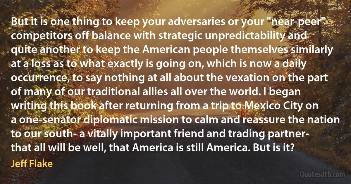 But it is one thing to keep your adversaries or your "near-peer" competitors off balance with strategic unpredictability and quite another to keep the American people themselves similarly at a loss as to what exactly is going on, which is now a daily occurrence, to say nothing at all about the vexation on the part of many of our traditional allies all over the world. I began writing this book after returning from a trip to Mexico City on a one-senator diplomatic mission to calm and reassure the nation to our south- a vitally important friend and trading partner- that all will be well, that America is still America. But is it? (Jeff Flake)