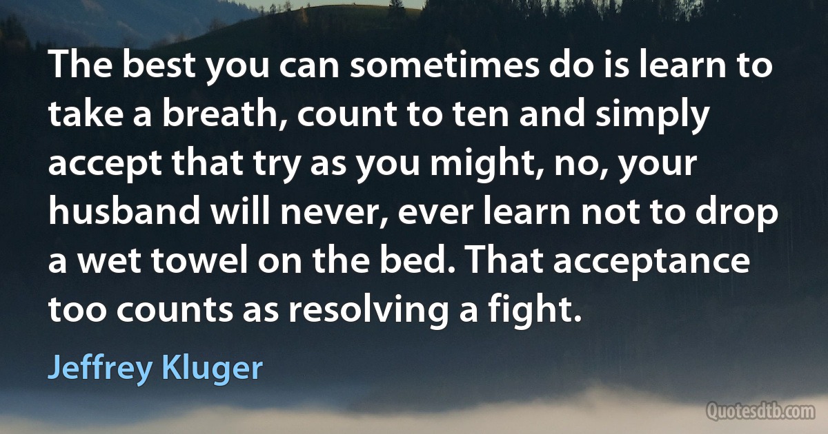 The best you can sometimes do is learn to take a breath, count to ten and simply accept that try as you might, no, your husband will never, ever learn not to drop a wet towel on the bed. That acceptance too counts as resolving a fight. (Jeffrey Kluger)