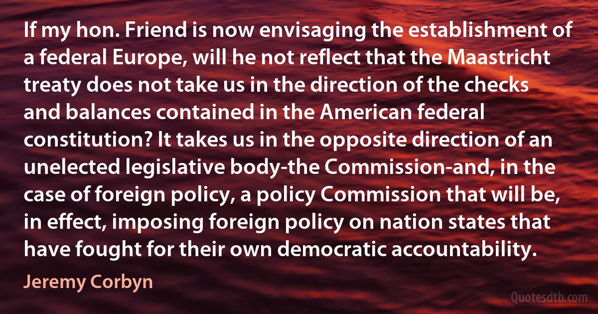 If my hon. Friend is now envisaging the establishment of a federal Europe, will he not reflect that the Maastricht treaty does not take us in the direction of the checks and balances contained in the American federal constitution? It takes us in the opposite direction of an unelected legislative body-the Commission-and, in the case of foreign policy, a policy Commission that will be, in effect, imposing foreign policy on nation states that have fought for their own democratic accountability. (Jeremy Corbyn)