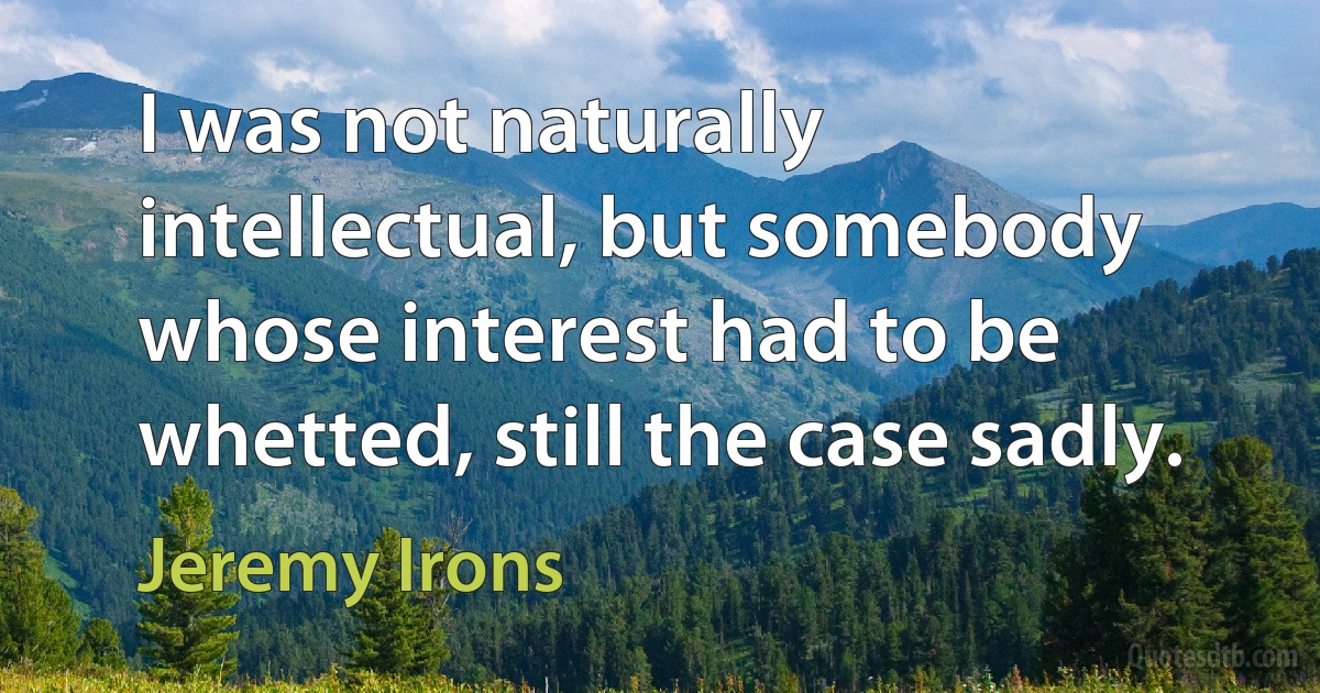 I was not naturally intellectual, but somebody whose interest had to be whetted, still the case sadly. (Jeremy Irons)