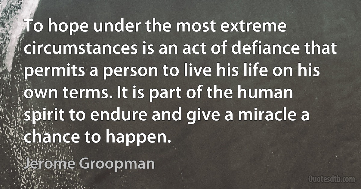 To hope under the most extreme circumstances is an act of defiance that permits a person to live his life on his own terms. It is part of the human spirit to endure and give a miracle a chance to happen. (Jerome Groopman)