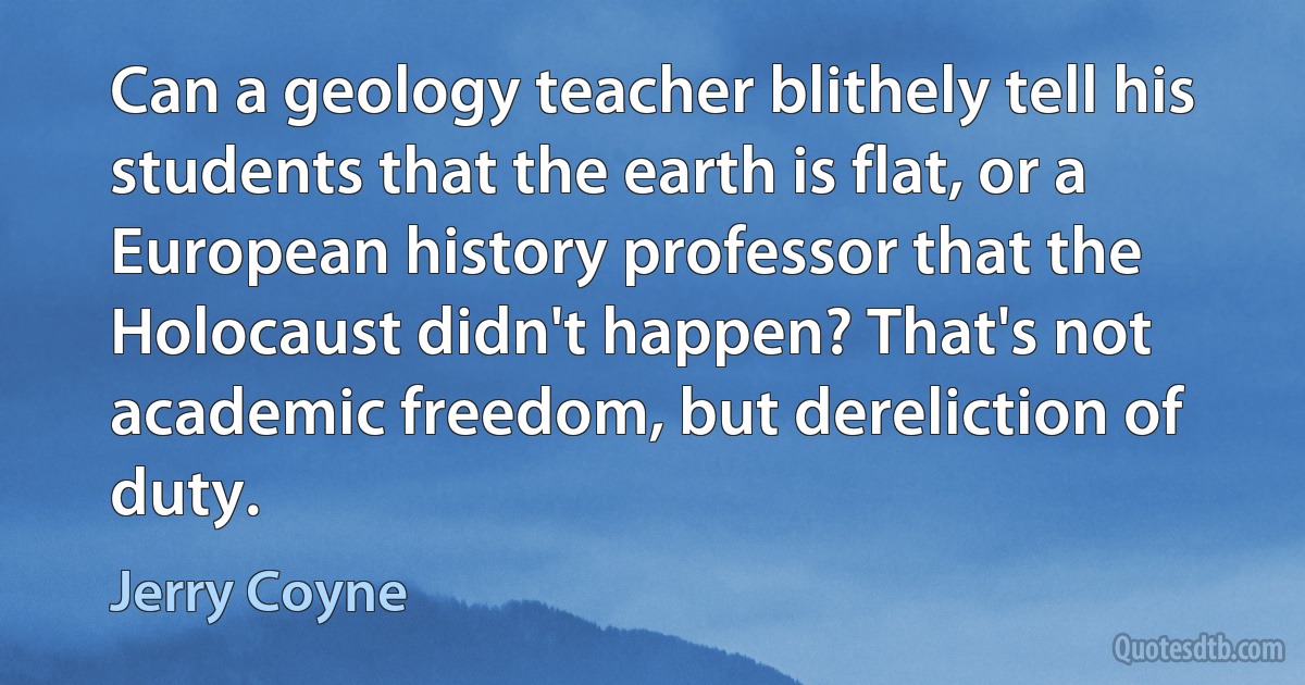 Can a geology teacher blithely tell his students that the earth is flat, or a European history professor that the Holocaust didn't happen? That's not academic freedom, but dereliction of duty. (Jerry Coyne)