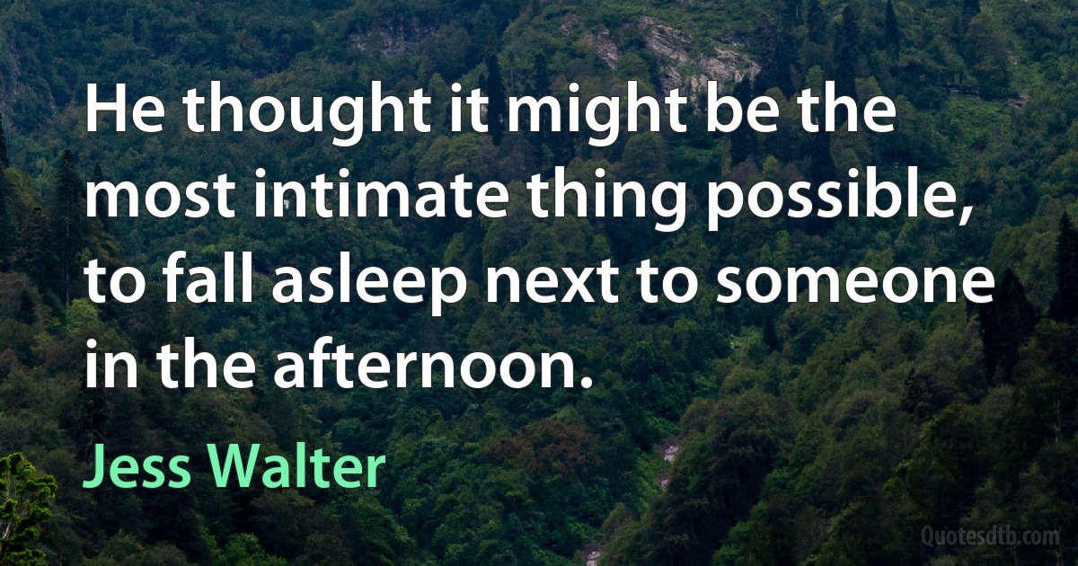 He thought it might be the most intimate thing possible, to fall asleep next to someone in the afternoon. (Jess Walter)