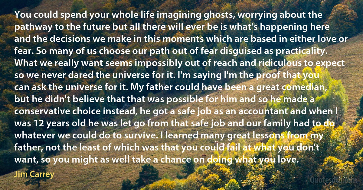 You could spend your whole life imagining ghosts, worrying about the pathway to the future but all there will ever be is what's happening here and the decisions we make in this moments which are based in either love or fear. So many of us choose our path out of fear disguised as practicality. What we really want seems impossibly out of reach and ridiculous to expect so we never dared the universe for it. I'm saying I'm the proof that you can ask the universe for it. My father could have been a great comedian, but he didn't believe that that was possible for him and so he made a conservative choice instead, he got a safe job as an accountant and when I was 12 years old he was let go from that safe job and our family had to do whatever we could do to survive. I learned many great lessons from my father, not the least of which was that you could fail at what you don't want, so you might as well take a chance on doing what you love. (Jim Carrey)