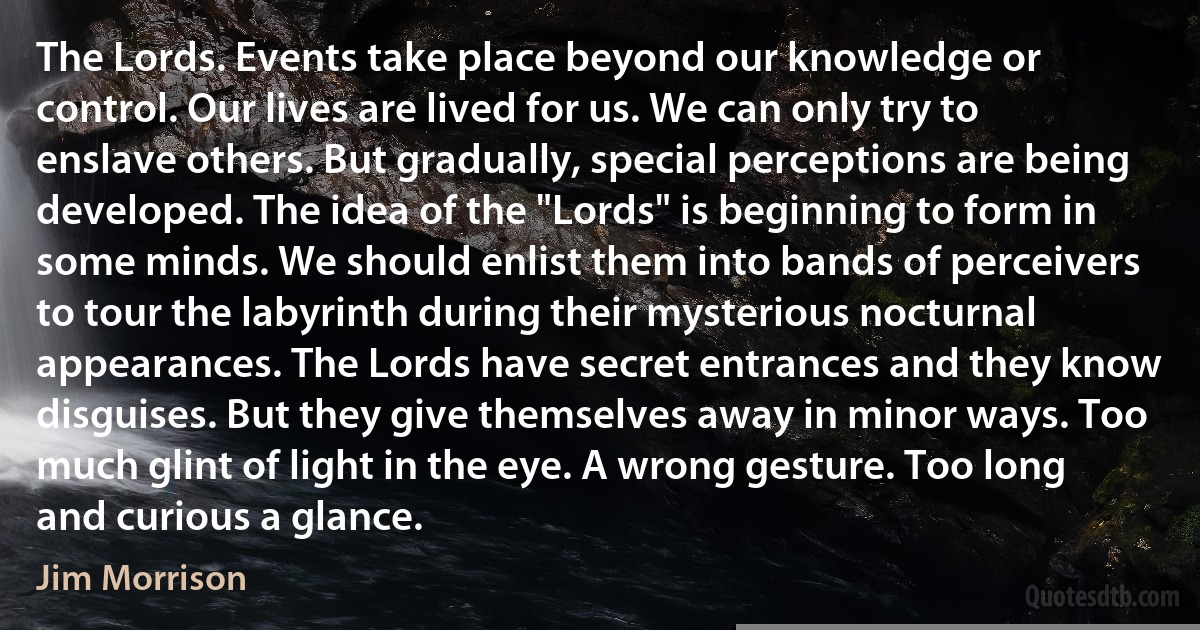 The Lords. Events take place beyond our knowledge or control. Our lives are lived for us. We can only try to enslave others. But gradually, special perceptions are being developed. The idea of the "Lords" is beginning to form in some minds. We should enlist them into bands of perceivers to tour the labyrinth during their mysterious nocturnal appearances. The Lords have secret entrances and they know disguises. But they give themselves away in minor ways. Too much glint of light in the eye. A wrong gesture. Too long and curious a glance. (Jim Morrison)