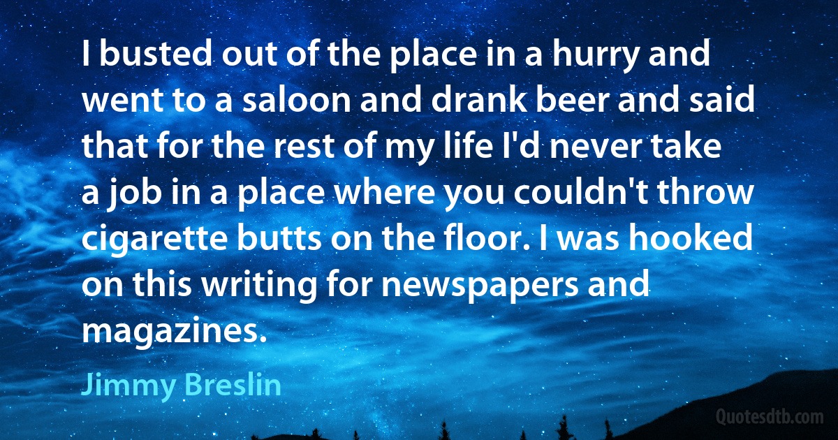 I busted out of the place in a hurry and went to a saloon and drank beer and said that for the rest of my life I'd never take a job in a place where you couldn't throw cigarette butts on the floor. I was hooked on this writing for newspapers and magazines. (Jimmy Breslin)