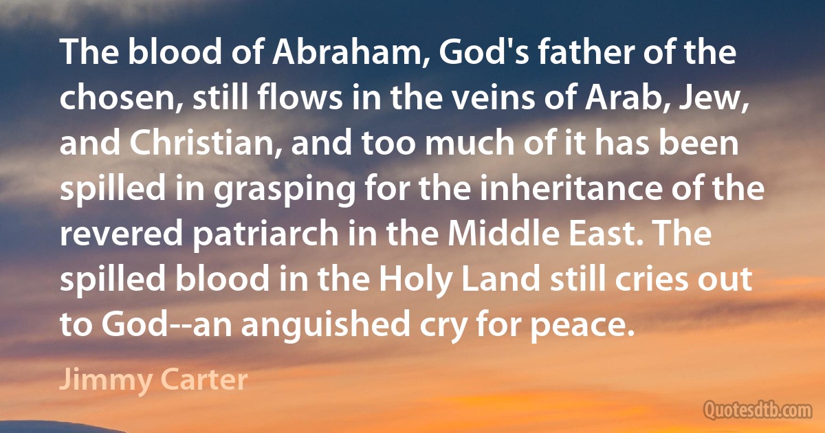 The blood of Abraham, God's father of the chosen, still flows in the veins of Arab, Jew, and Christian, and too much of it has been spilled in grasping for the inheritance of the revered patriarch in the Middle East. The spilled blood in the Holy Land still cries out to God--an anguished cry for peace. (Jimmy Carter)