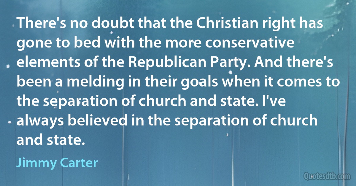 There's no doubt that the Christian right has gone to bed with the more conservative elements of the Republican Party. And there's been a melding in their goals when it comes to the separation of church and state. I've always believed in the separation of church and state. (Jimmy Carter)