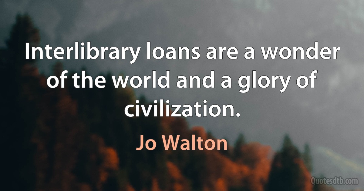 Interlibrary loans are a wonder of the world and a glory of civilization. (Jo Walton)