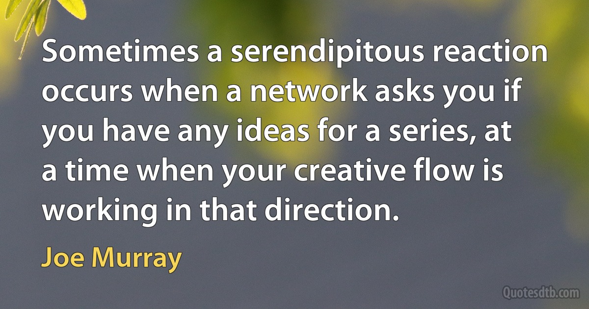 Sometimes a serendipitous reaction occurs when a network asks you if you have any ideas for a series, at a time when your creative flow is working in that direction. (Joe Murray)