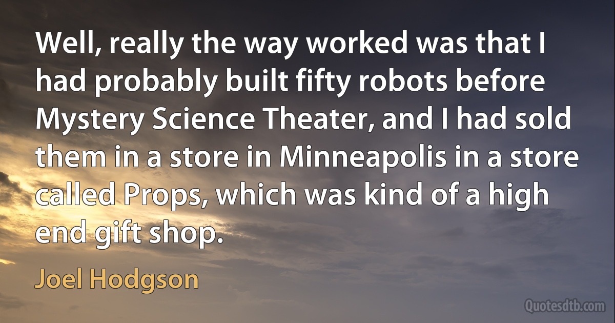 Well, really the way worked was that I had probably built fifty robots before Mystery Science Theater, and I had sold them in a store in Minneapolis in a store called Props, which was kind of a high end gift shop. (Joel Hodgson)