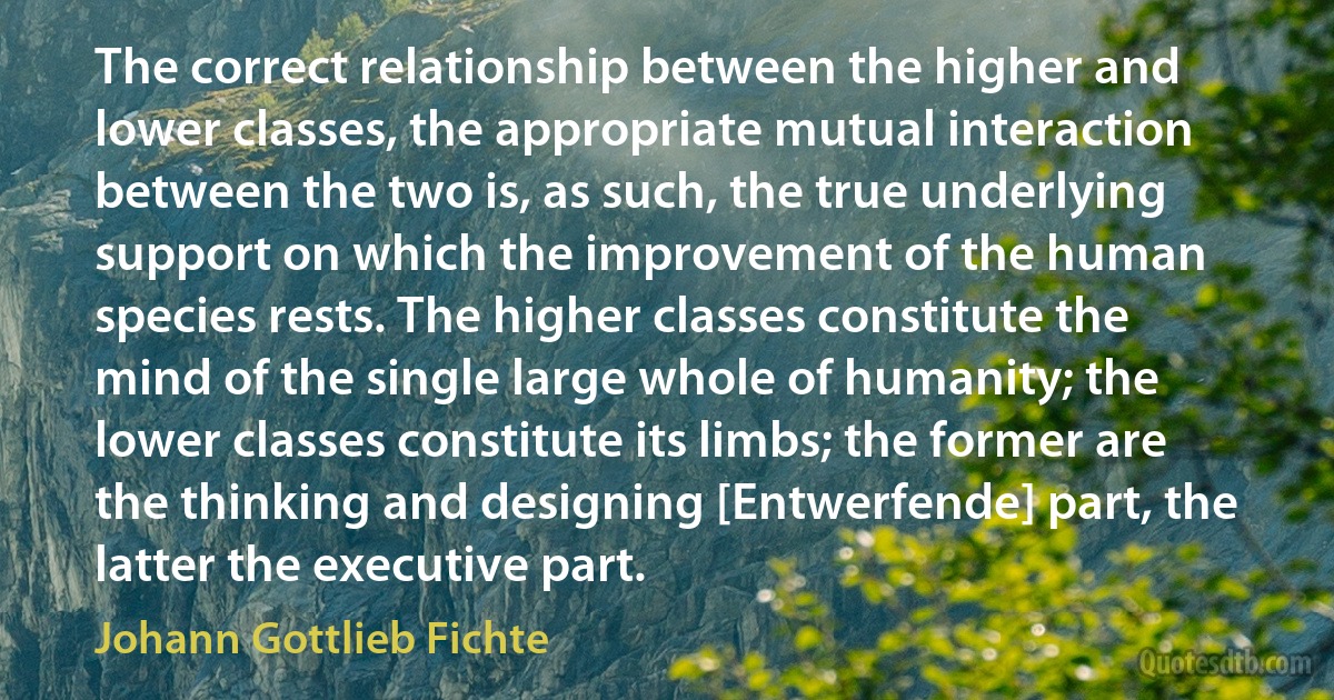 The correct relationship between the higher and lower classes, the appropriate mutual interaction between the two is, as such, the true underlying support on which the improvement of the human species rests. The higher classes constitute the mind of the single large whole of humanity; the lower classes constitute its limbs; the former are the thinking and designing [Entwerfende] part, the latter the executive part. (Johann Gottlieb Fichte)