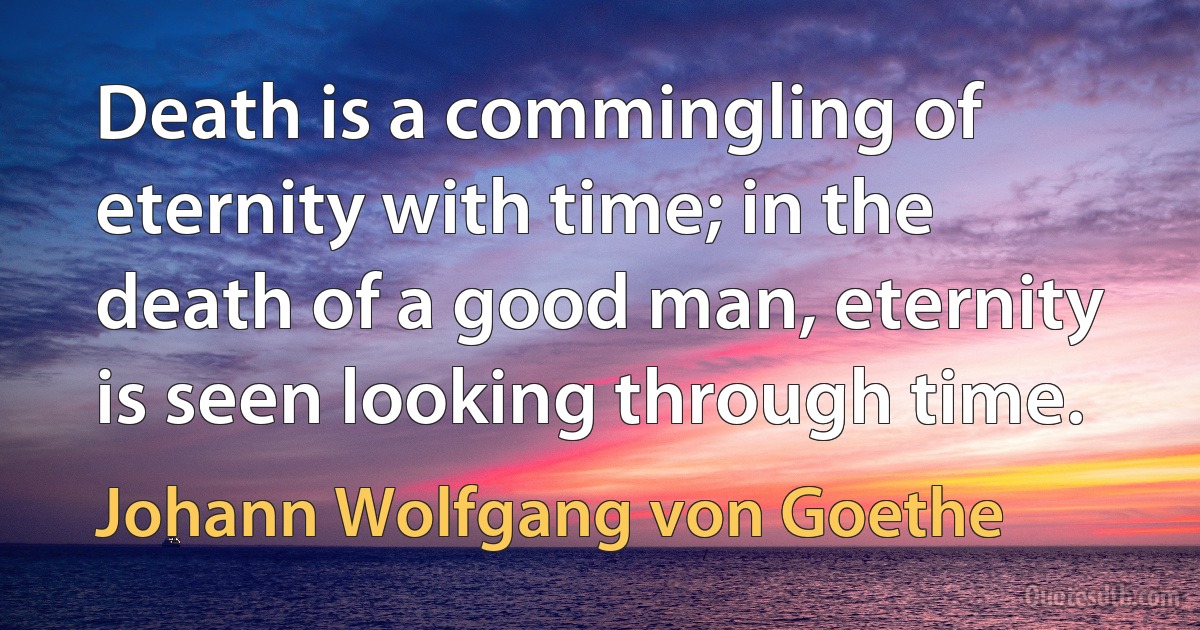 Death is a commingling of eternity with time; in the death of a good man, eternity is seen looking through time. (Johann Wolfgang von Goethe)