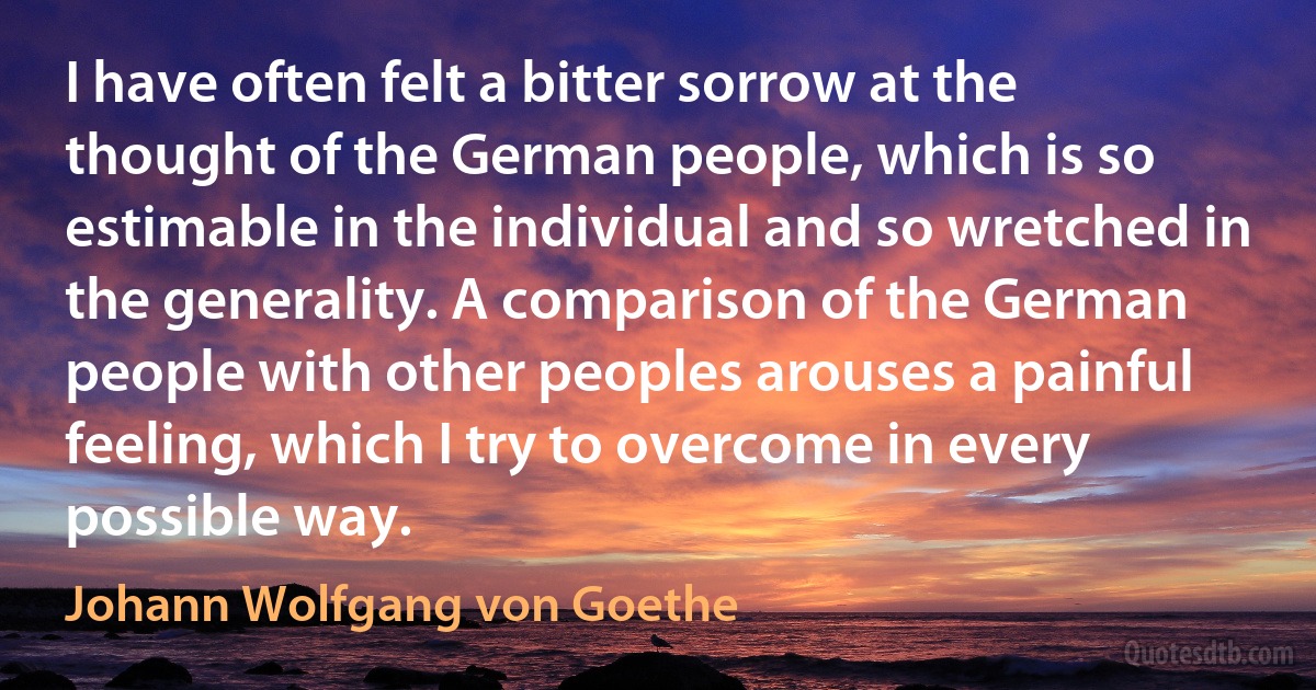 I have often felt a bitter sorrow at the thought of the German people, which is so estimable in the individual and so wretched in the generality. A comparison of the German people with other peoples arouses a painful feeling, which I try to overcome in every possible way. (Johann Wolfgang von Goethe)