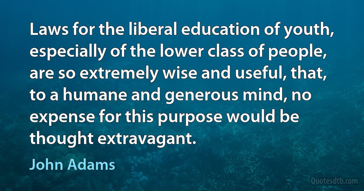 Laws for the liberal education of youth, especially of the lower class of people, are so extremely wise and useful, that, to a humane and generous mind, no expense for this purpose would be thought extravagant. (John Adams)