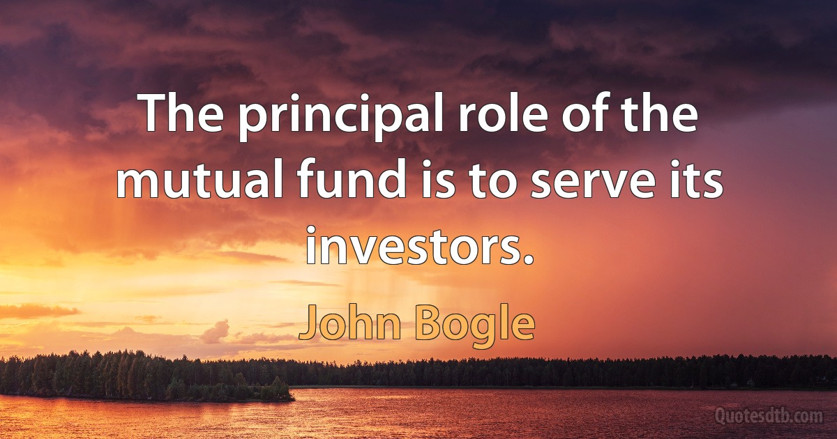 The principal role of the mutual fund is to serve its investors. (John Bogle)