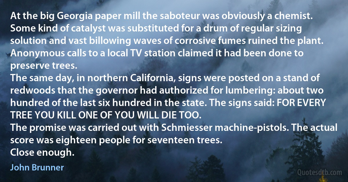 At the big Georgia paper mill the saboteur was obviously a chemist. Some kind of catalyst was substituted for a drum of regular sizing solution and vast billowing waves of corrosive fumes ruined the plant. Anonymous calls to a local TV station claimed it had been done to preserve trees.
The same day, in northern California, signs were posted on a stand of redwoods that the governor had authorized for lumbering: about two hundred of the last six hundred in the state. The signs said: FOR EVERY TREE YOU KILL ONE OF YOU WILL DIE TOO.
The promise was carried out with Schmiesser machine-pistols. The actual score was eighteen people for seventeen trees.
Close enough. (John Brunner)