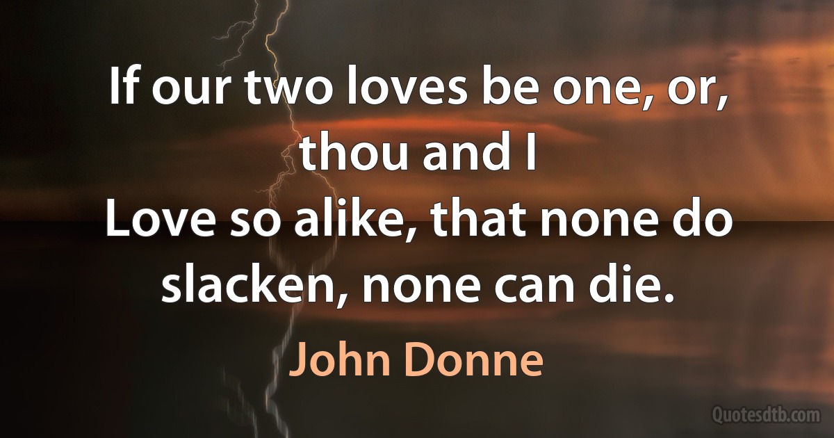 If our two loves be one, or, thou and I
Love so alike, that none do slacken, none can die. (John Donne)