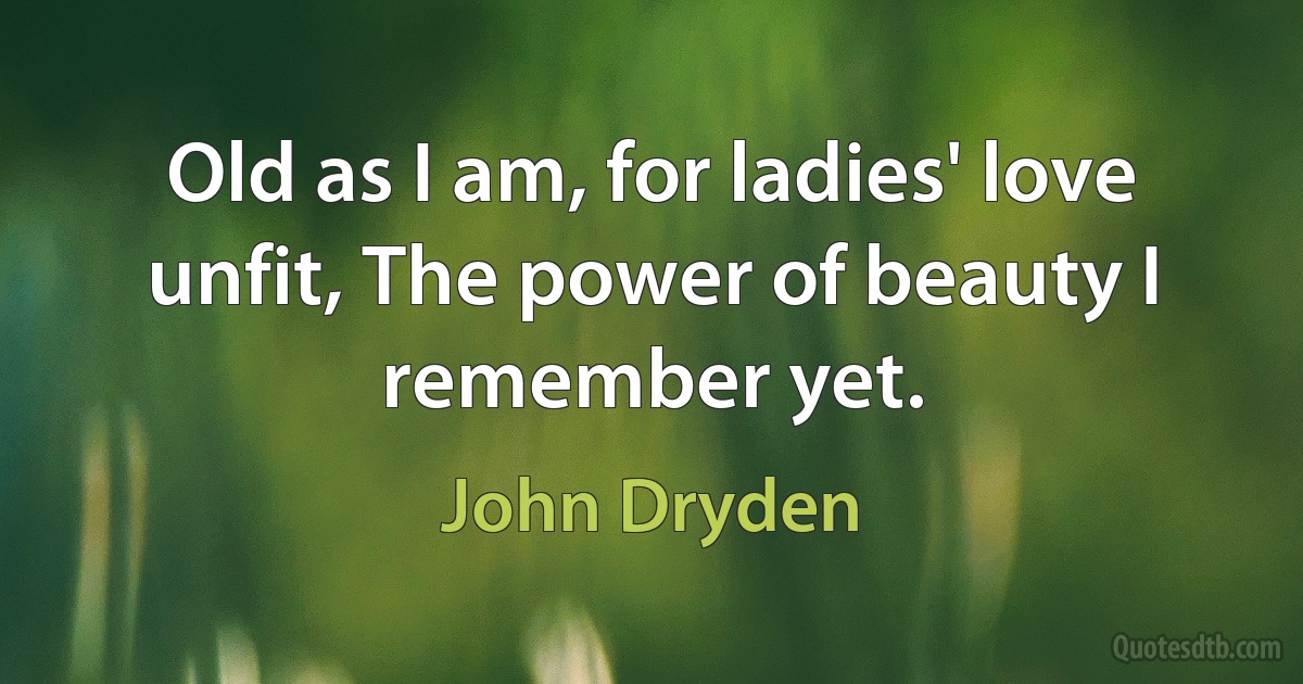 Old as I am, for ladies' love unfit, The power of beauty I remember yet. (John Dryden)