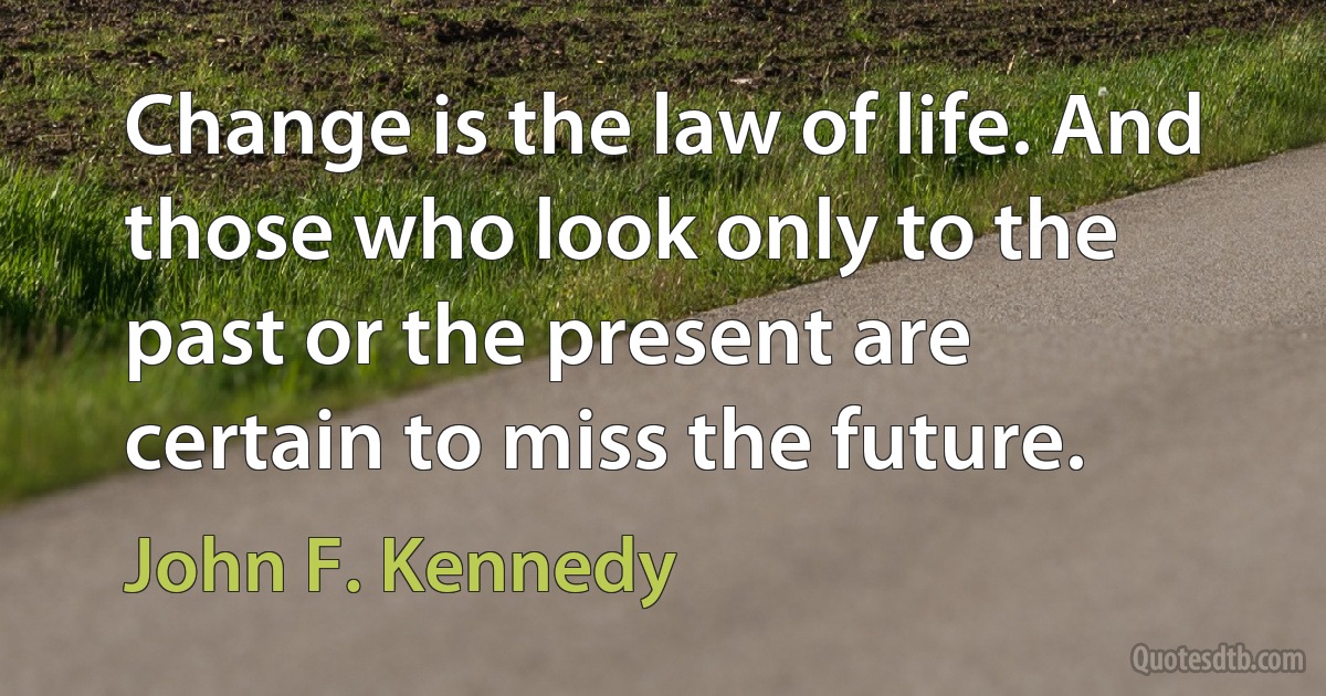 Change is the law of life. And those who look only to the past or the present are certain to miss the future. (John F. Kennedy)