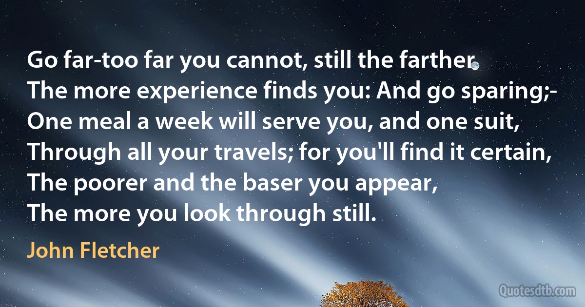 Go far-too far you cannot, still the farther
The more experience finds you: And go sparing;-
One meal a week will serve you, and one suit,
Through all your travels; for you'll find it certain,
The poorer and the baser you appear,
The more you look through still. (John Fletcher)