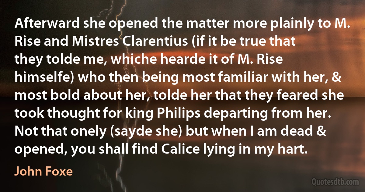 Afterward she opened the matter more plainly to M. Rise and Mistres Clarentius (if it be true that they tolde me, whiche hearde it of M. Rise himselfe) who then being most familiar with her, & most bold about her, tolde her that they feared she took thought for king Philips departing from her. Not that onely (sayde she) but when I am dead & opened, you shall find Calice lying in my hart. (John Foxe)