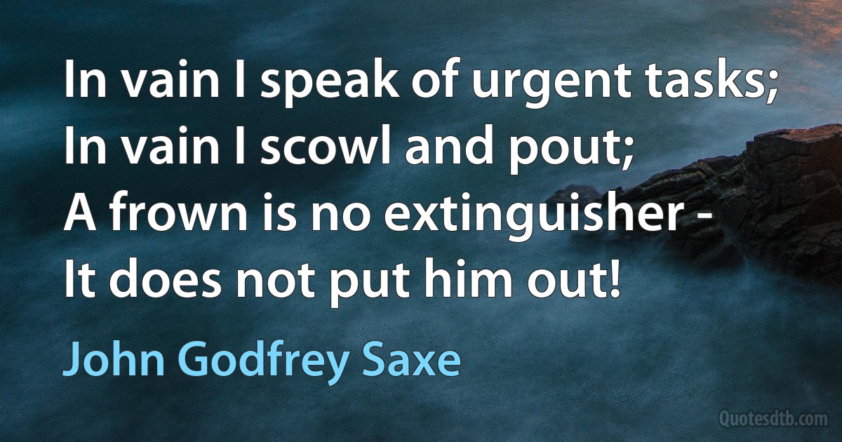 In vain I speak of urgent tasks;
In vain I scowl and pout;
A frown is no extinguisher -
It does not put him out! (John Godfrey Saxe)