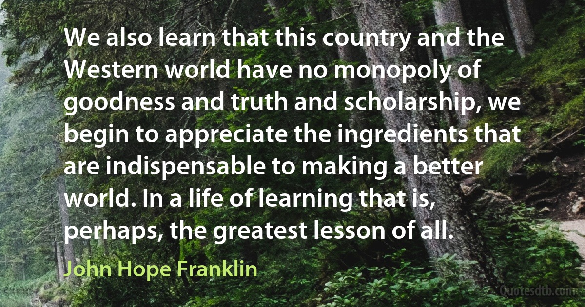 We also learn that this country and the Western world have no monopoly of goodness and truth and scholarship, we begin to appreciate the ingredients that are indispensable to making a better world. In a life of learning that is, perhaps, the greatest lesson of all. (John Hope Franklin)