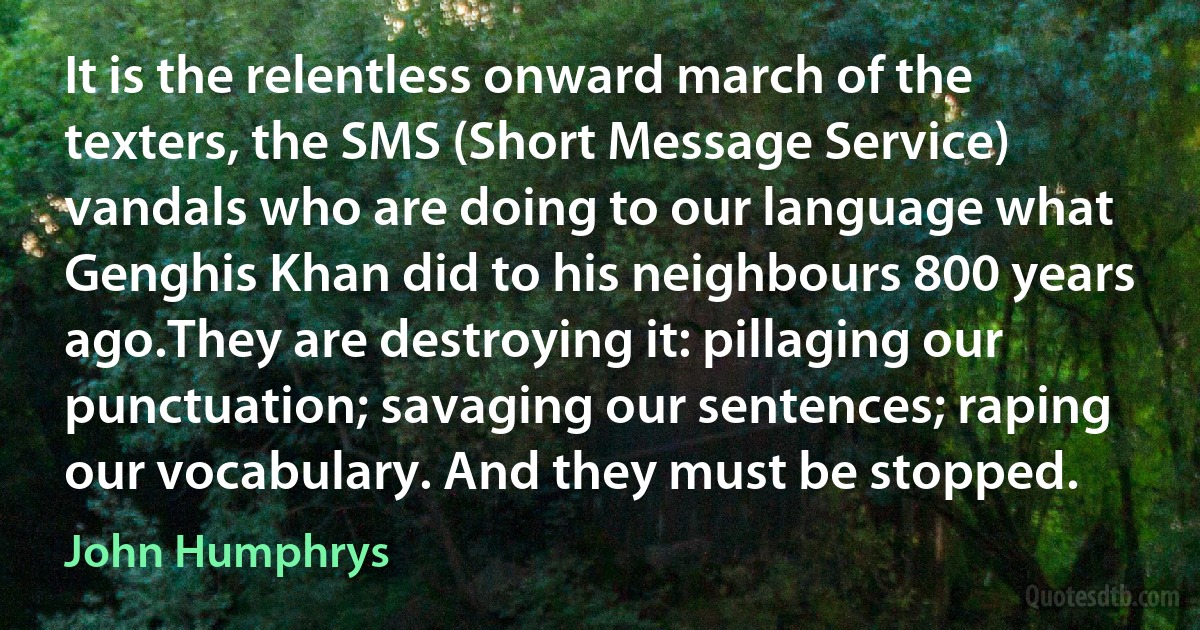 It is the relentless onward march of the texters, the SMS (Short Message Service) vandals who are doing to our language what Genghis Khan did to his neighbours 800 years ago.They are destroying it: pillaging our punctuation; savaging our sentences; raping our vocabulary. And they must be stopped. (John Humphrys)