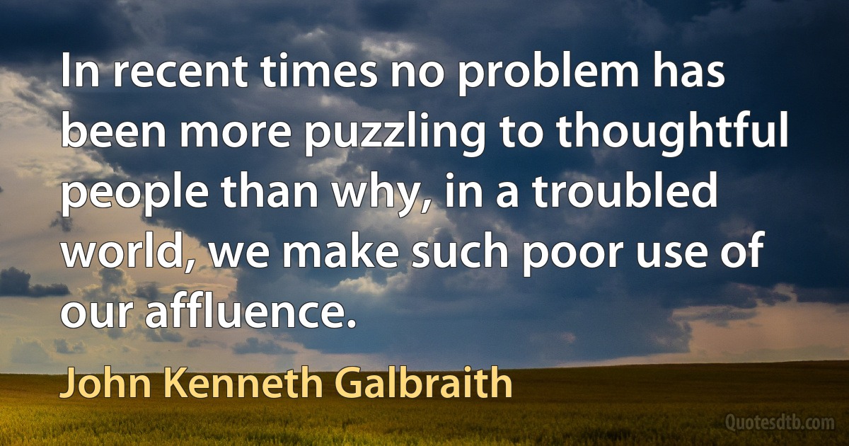 In recent times no problem has been more puzzling to thoughtful people than why, in a troubled world, we make such poor use of our affluence. (John Kenneth Galbraith)