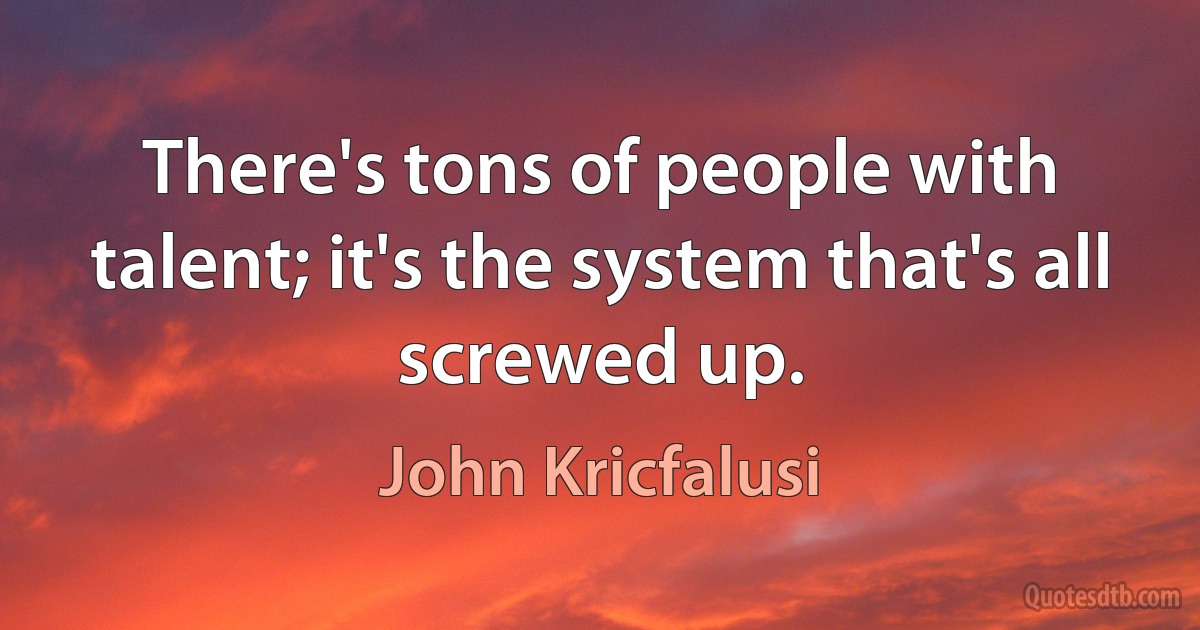 There's tons of people with talent; it's the system that's all screwed up. (John Kricfalusi)