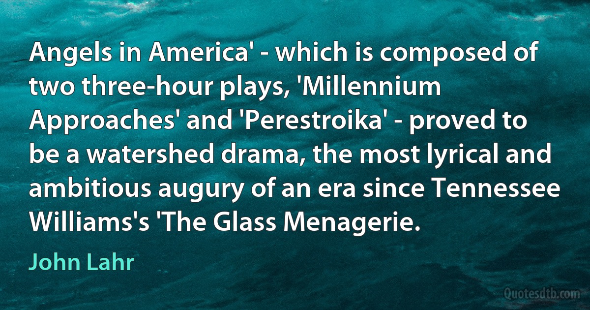 Angels in America' - which is composed of two three-hour plays, 'Millennium Approaches' and 'Perestroika' - proved to be a watershed drama, the most lyrical and ambitious augury of an era since Tennessee Williams's 'The Glass Menagerie. (John Lahr)