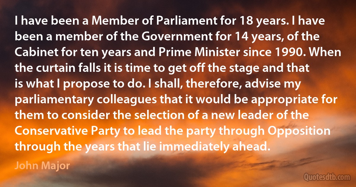 I have been a Member of Parliament for 18 years. I have been a member of the Government for 14 years, of the Cabinet for ten years and Prime Minister since 1990. When the curtain falls it is time to get off the stage and that is what I propose to do. I shall, therefore, advise my parliamentary colleagues that it would be appropriate for them to consider the selection of a new leader of the Conservative Party to lead the party through Opposition through the years that lie immediately ahead. (John Major)