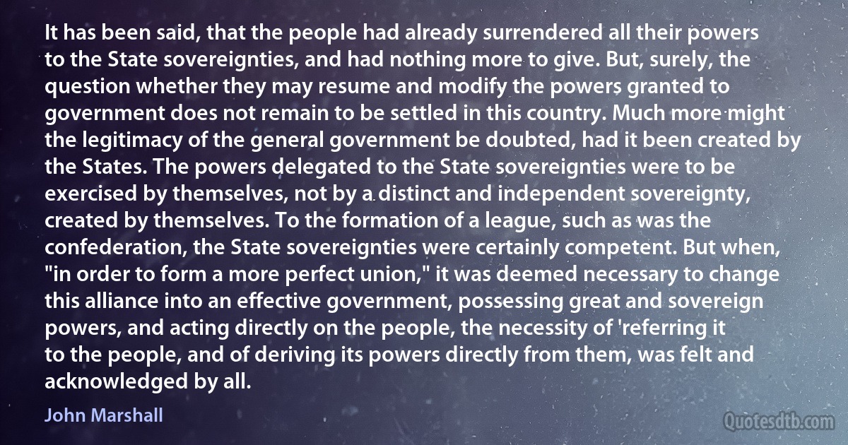 It has been said, that the people had already surrendered all their powers to the State sovereignties, and had nothing more to give. But, surely, the question whether they may resume and modify the powers granted to government does not remain to be settled in this country. Much more might the legitimacy of the general government be doubted, had it been created by the States. The powers delegated to the State sovereignties were to be exercised by themselves, not by a distinct and independent sovereignty, created by themselves. To the formation of a league, such as was the confederation, the State sovereignties were certainly competent. But when, "in order to form a more perfect union," it was deemed necessary to change this alliance into an effective government, possessing great and sovereign powers, and acting directly on the people, the necessity of 'referring it to the people, and of deriving its powers directly from them, was felt and acknowledged by all. (John Marshall)