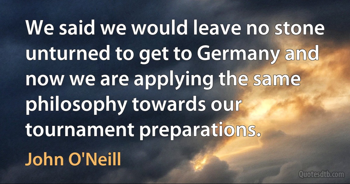 We said we would leave no stone unturned to get to Germany and now we are applying the same philosophy towards our tournament preparations. (John O'Neill)