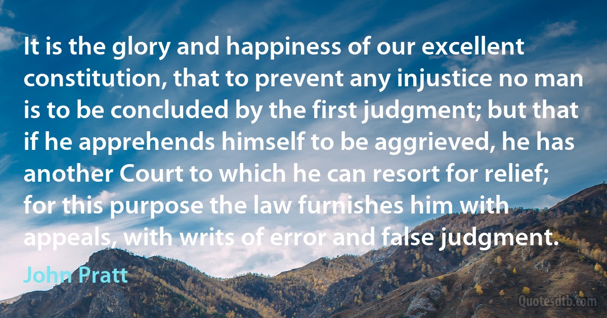 It is the glory and happiness of our excellent constitution, that to prevent any injustice no man is to be concluded by the first judgment; but that if he apprehends himself to be aggrieved, he has another Court to which he can resort for relief; for this purpose the law furnishes him with appeals, with writs of error and false judgment. (John Pratt)