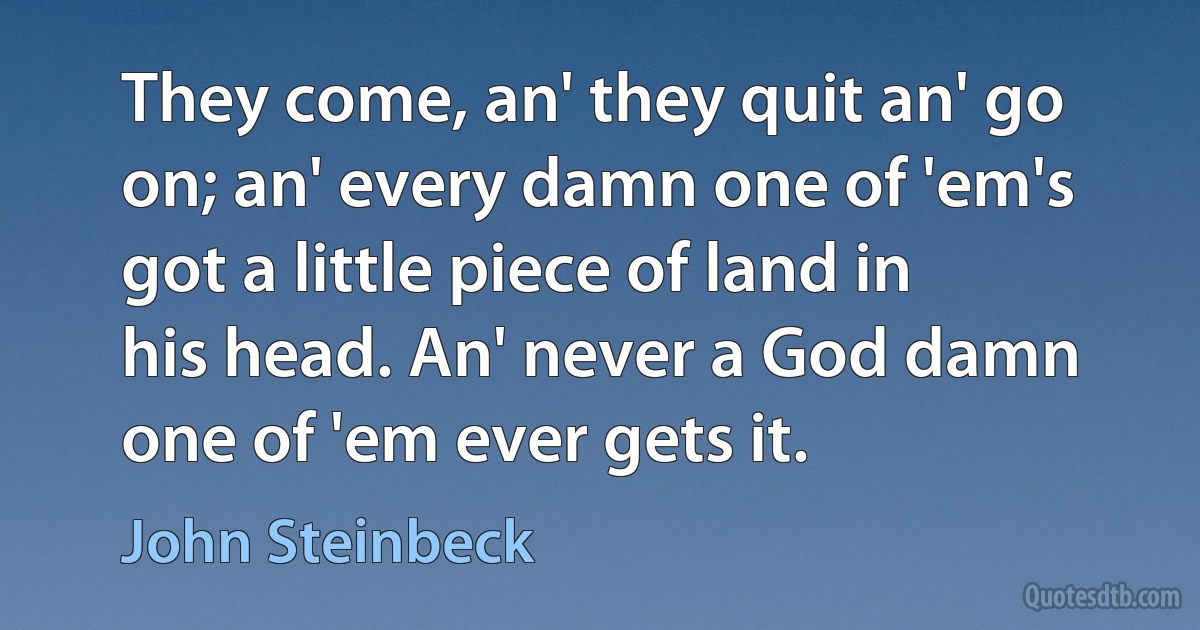 They come, an' they quit an' go on; an' every damn one of 'em's got a little piece of land in his head. An' never a God damn one of 'em ever gets it. (John Steinbeck)