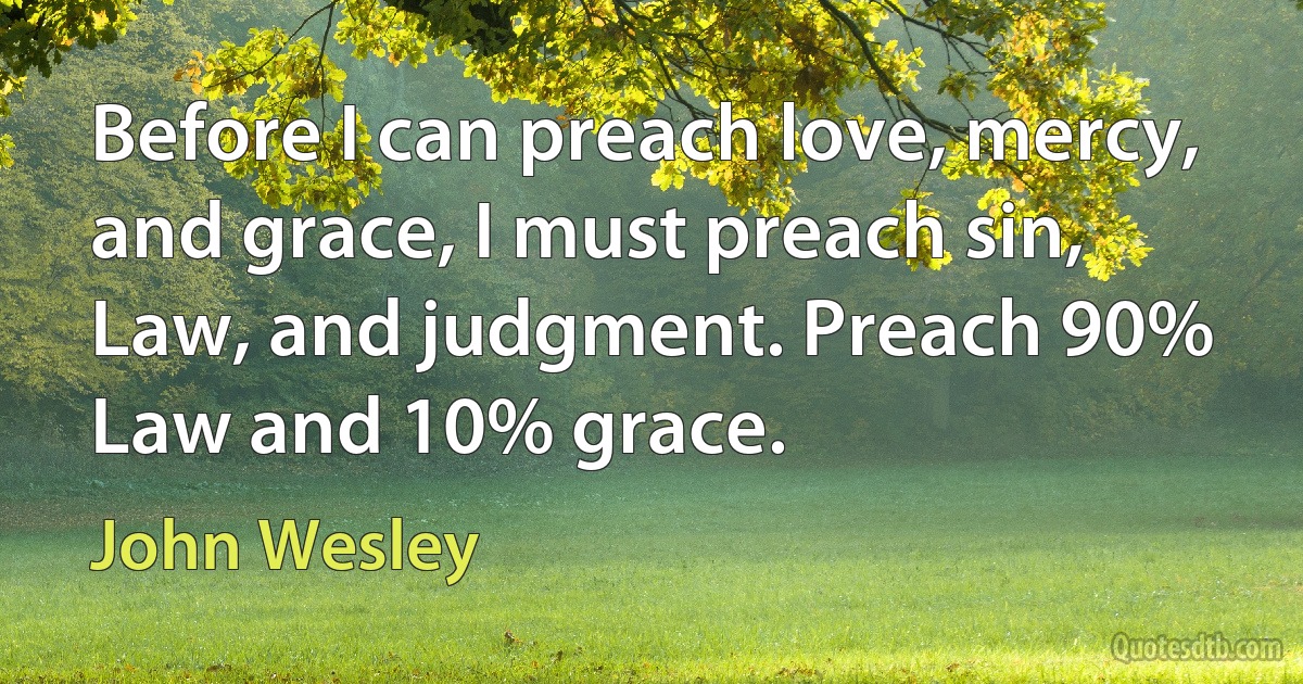 Before I can preach love, mercy, and grace, I must preach sin, Law, and judgment. Preach 90% Law and 10% grace. (John Wesley)