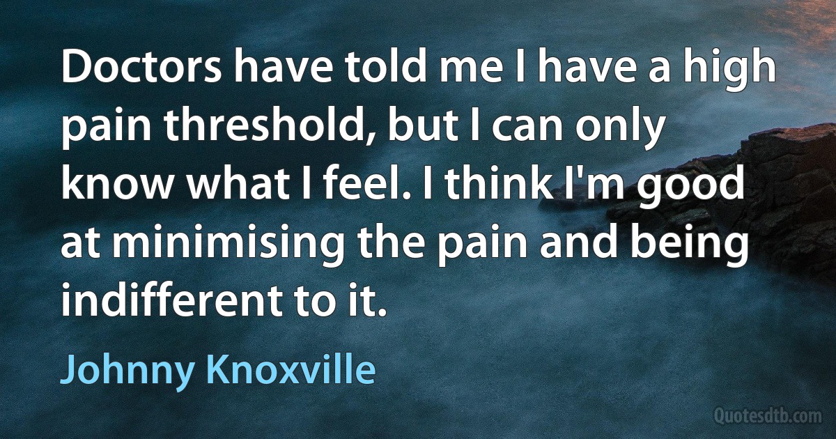 Doctors have told me I have a high pain threshold, but I can only know what I feel. I think I'm good at minimising the pain and being indifferent to it. (Johnny Knoxville)