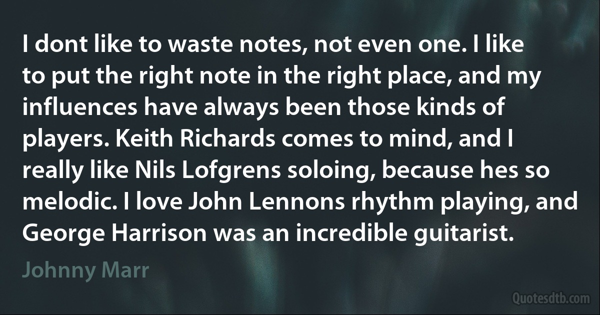 I dont like to waste notes, not even one. I like to put the right note in the right place, and my influences have always been those kinds of players. Keith Richards comes to mind, and I really like Nils Lofgrens soloing, because hes so melodic. I love John Lennons rhythm playing, and George Harrison was an incredible guitarist. (Johnny Marr)