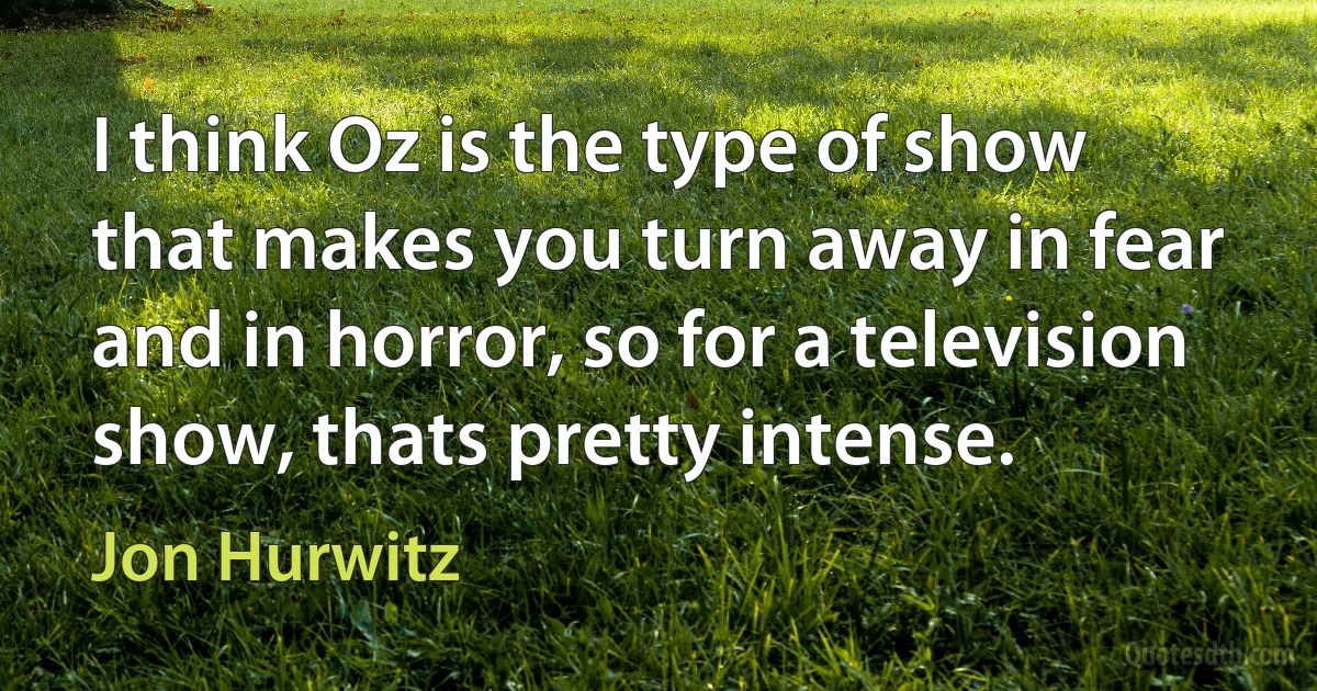 I think Oz is the type of show that makes you turn away in fear and in horror, so for a television show, thats pretty intense. (Jon Hurwitz)